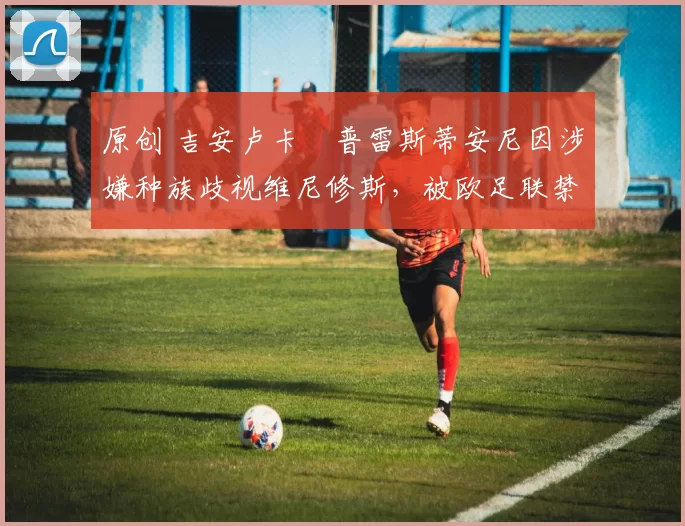 原创 吉安卢卡・普雷斯蒂安尼因涉嫌种族歧视维尼修斯，被欧足联禁赛