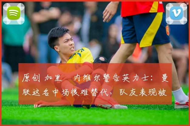 原创 加里・内维尔警告英力士：曼联这名中场很难替代，队友表现被赞 “离谱”