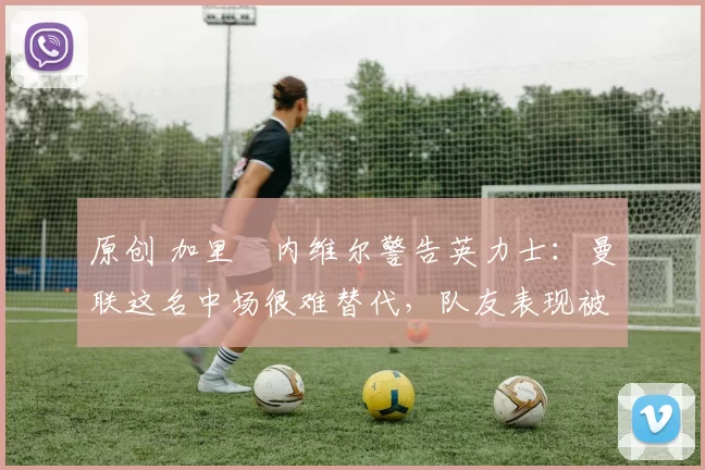 原创 加里・内维尔警告英力士：曼联这名中场很难替代，队友表现被赞 “离谱”