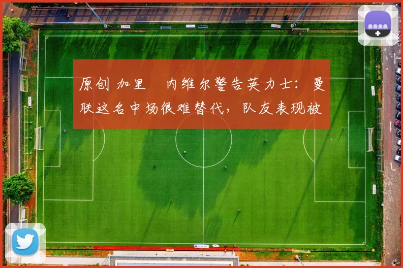 原创 加里・内维尔警告英力士：曼联这名中场很难替代，队友表现被赞 “离谱”