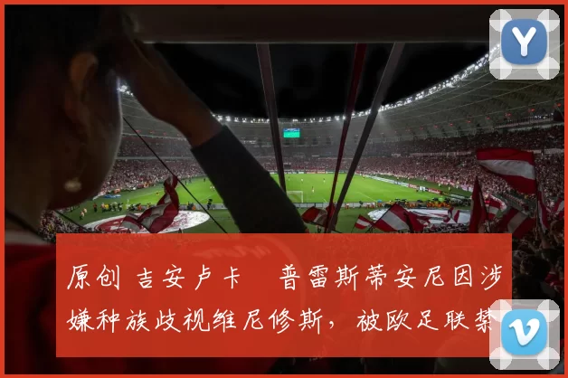 原创 吉安卢卡・普雷斯蒂安尼因涉嫌种族歧视维尼修斯，被欧足联禁赛