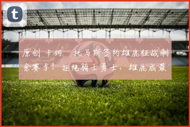 原创 卡姆・托马斯签约雄鹿征战剩余赛季！拒绝骑士勇士，雄鹿成最优选