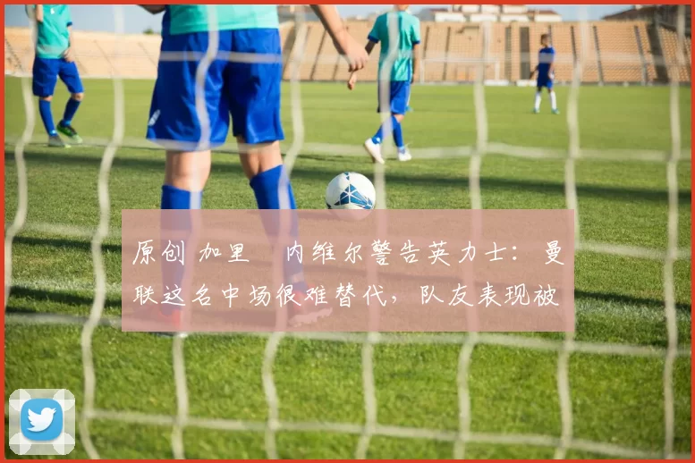 原创 加里・内维尔警告英力士：曼联这名中场很难替代，队友表现被赞 “离谱”