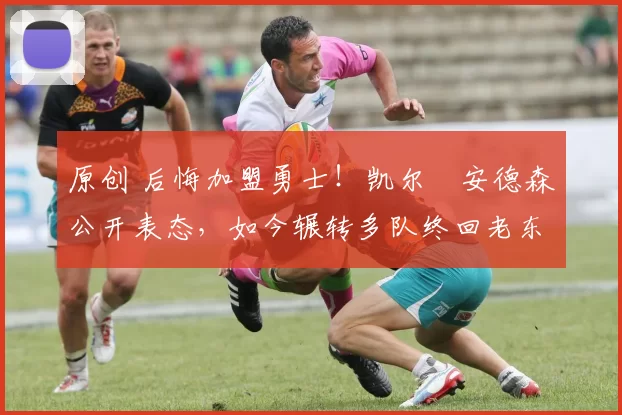 原创 后悔加盟勇士！凯尔・安德森公开表态，如今辗转多队终回老东家