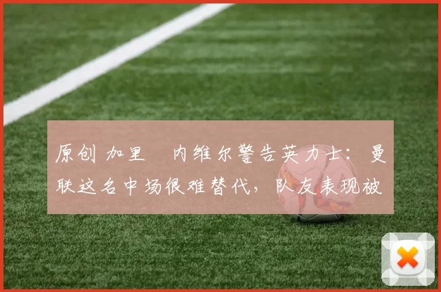 原创 加里・内维尔警告英力士：曼联这名中场很难替代，队友表现被赞 “离谱”