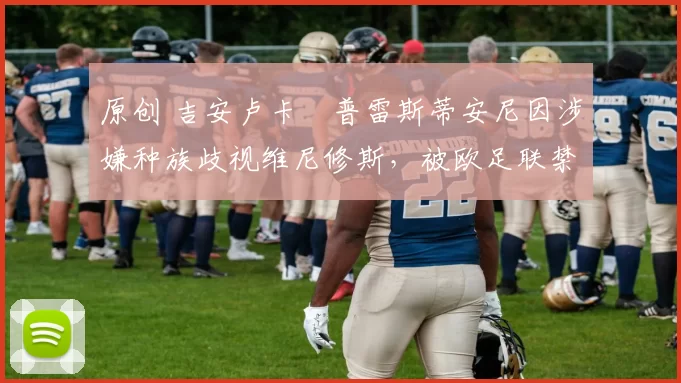 原创 吉安卢卡・普雷斯蒂安尼因涉嫌种族歧视维尼修斯，被欧足联禁赛