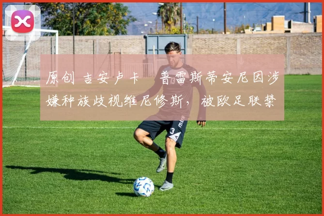 原创 吉安卢卡・普雷斯蒂安尼因涉嫌种族歧视维尼修斯，被欧足联禁赛