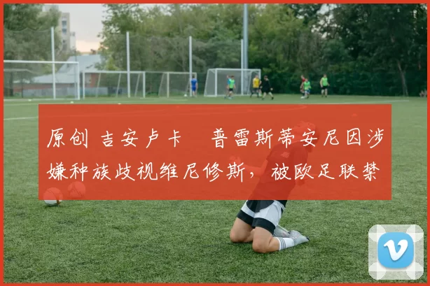 原创 吉安卢卡・普雷斯蒂安尼因涉嫌种族歧视维尼修斯，被欧足联禁赛