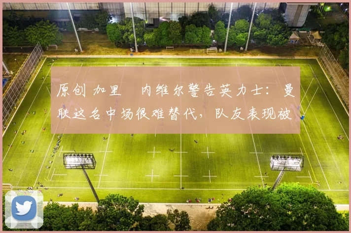 原创 加里・内维尔警告英力士：曼联这名中场很难替代，队友表现被赞 “离谱”