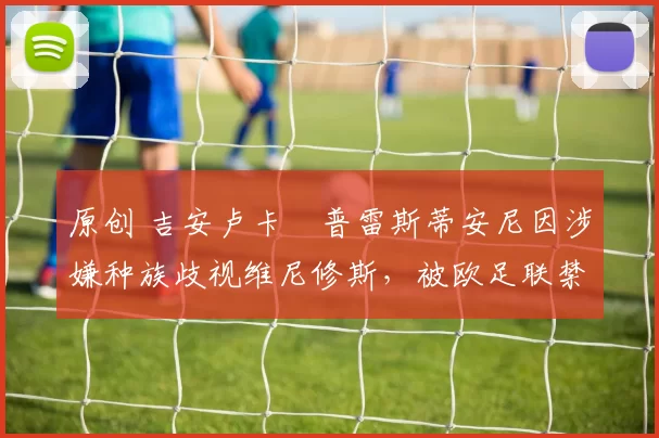 原创 吉安卢卡・普雷斯蒂安尼因涉嫌种族歧视维尼修斯,被欧足联禁赛