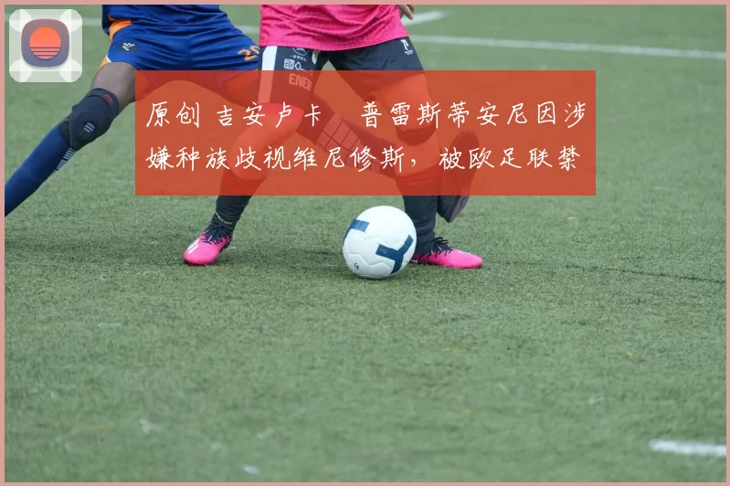 原创 吉安卢卡・普雷斯蒂安尼因涉嫌种族歧视维尼修斯，被欧足联禁赛