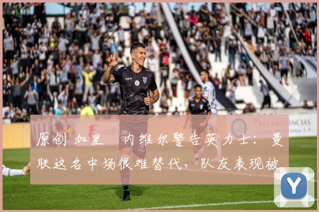 原创 加里・内维尔警告英力士：曼联这名中场很难替代，队友表现被赞 “离谱”