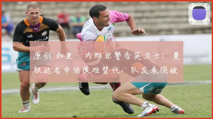 原创 加里・内维尔警告英力士：曼联这名中场很难替代，队友表现被赞 “离谱”