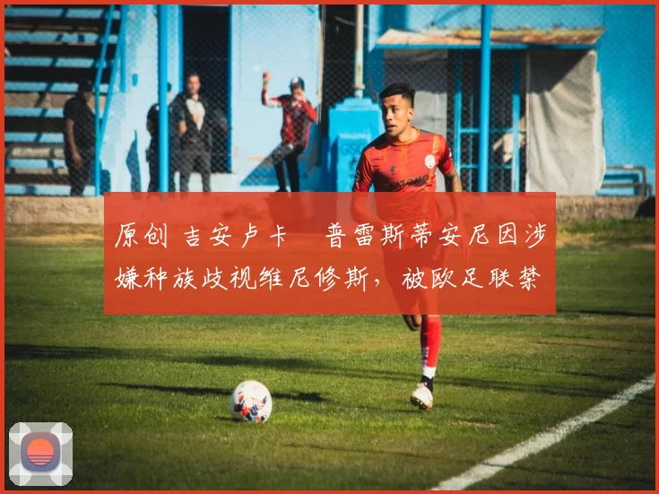 原创 吉安卢卡・普雷斯蒂安尼因涉嫌种族歧视维尼修斯，被欧足联禁赛