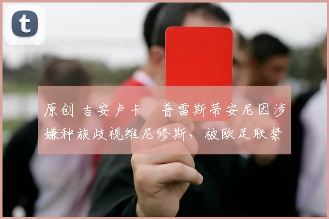 原创 吉安卢卡・普雷斯蒂安尼因涉嫌种族歧视维尼修斯，被欧足联禁赛