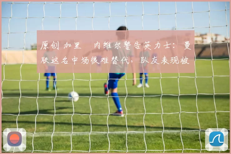 原创 加里・内维尔警告英力士:曼联这名中场很难替代,队友表现被赞 “离谱”