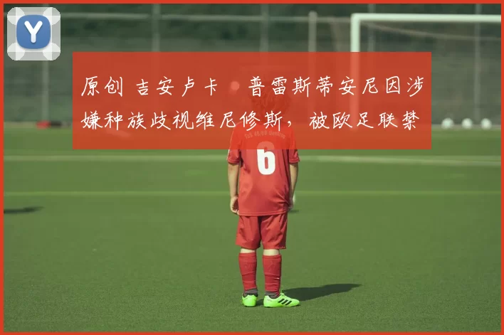 原创 吉安卢卡・普雷斯蒂安尼因涉嫌种族歧视维尼修斯,被欧足联禁赛