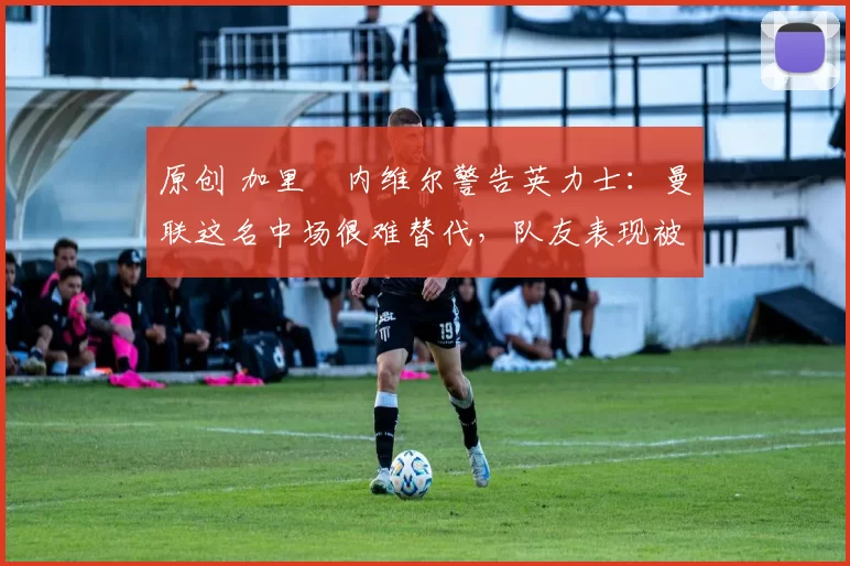 原创 加里・内维尔警告英力士：曼联这名中场很难替代，队友表现被赞 “离谱”