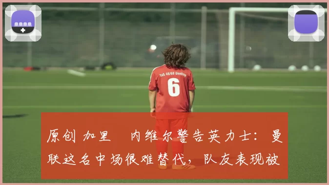 原创 加里・内维尔警告英力士:曼联这名中场很难替代,队友表现被赞 “离谱”