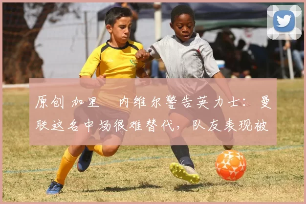 原创 加里・内维尔警告英力士：曼联这名中场很难替代，队友表现被赞 “离谱”