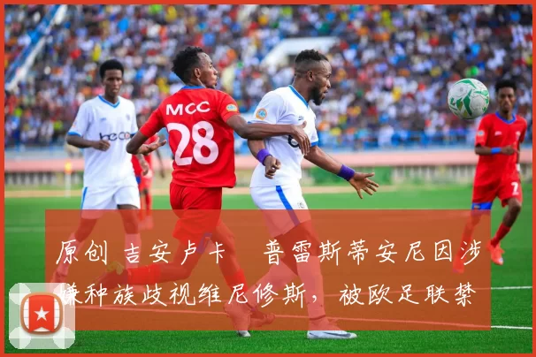 原创 吉安卢卡・普雷斯蒂安尼因涉嫌种族歧视维尼修斯，被欧足联禁赛