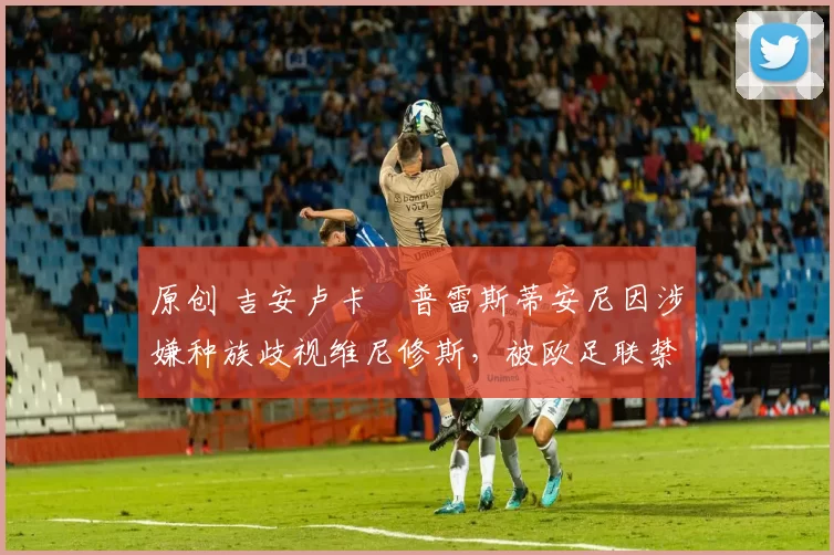 原创 吉安卢卡・普雷斯蒂安尼因涉嫌种族歧视维尼修斯,被欧足联禁赛