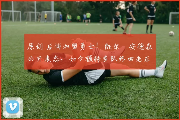 原创 后悔加盟勇士！凯尔・安德森公开表态，如今辗转多队终回老东家