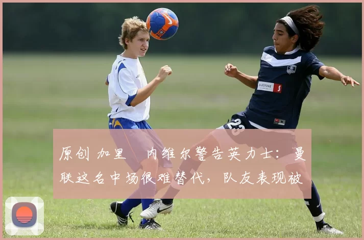 原创 加里・内维尔警告英力士：曼联这名中场很难替代，队友表现被赞 “离谱”