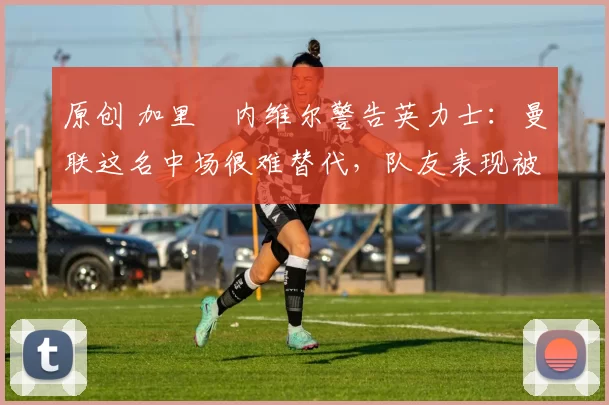 原创 加里・内维尔警告英力士：曼联这名中场很难替代，队友表现被赞 “离谱”