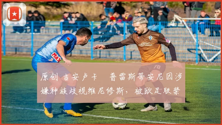 原创 吉安卢卡・普雷斯蒂安尼因涉嫌种族歧视维尼修斯，被欧足联禁赛