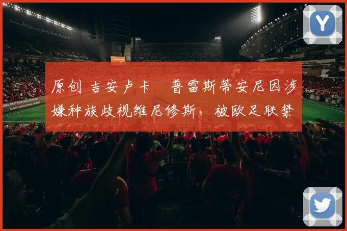 原创 吉安卢卡・普雷斯蒂安尼因涉嫌种族歧视维尼修斯，被欧足联禁赛