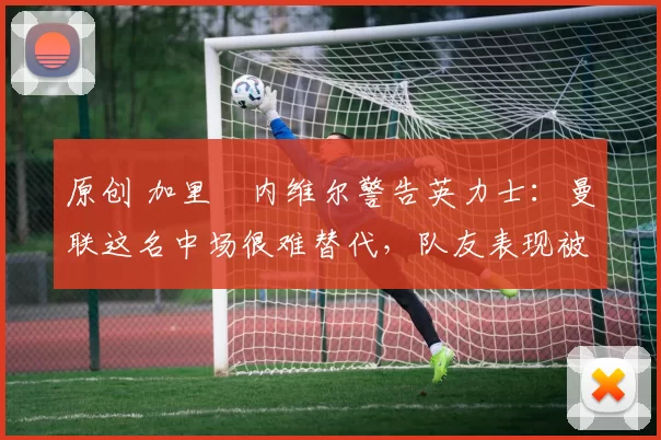 原创 加里・内维尔警告英力士：曼联这名中场很难替代，队友表现被赞 “离谱”