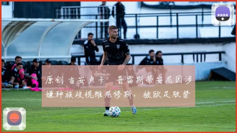 原创 吉安卢卡・普雷斯蒂安尼因涉嫌种族歧视维尼修斯,被欧足联禁赛