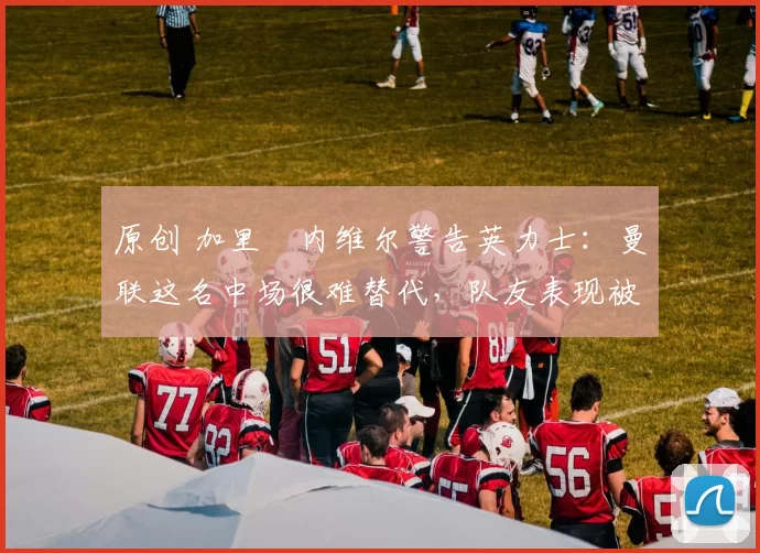 原创 加里・内维尔警告英力士:曼联这名中场很难替代,队友表现被赞 “离谱”