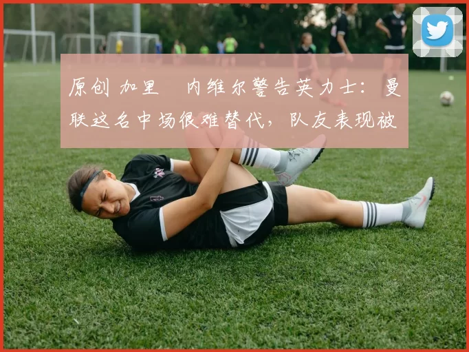 原创 加里・内维尔警告英力士:曼联这名中场很难替代,队友表现被赞 “离谱”