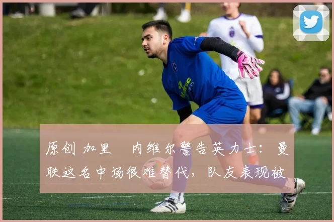 原创 加里・内维尔警告英力士：曼联这名中场很难替代，队友表现被赞 “离谱”