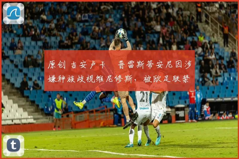 原创 吉安卢卡・普雷斯蒂安尼因涉嫌种族歧视维尼修斯,被欧足联禁赛