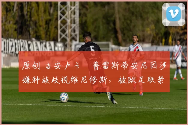 原创 吉安卢卡・普雷斯蒂安尼因涉嫌种族歧视维尼修斯，被欧足联禁赛