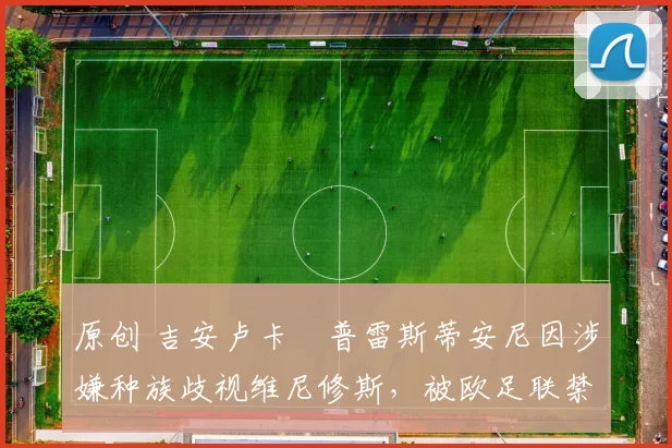 原创 吉安卢卡・普雷斯蒂安尼因涉嫌种族歧视维尼修斯,被欧足联禁赛