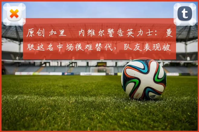 原创 加里・内维尔警告英力士：曼联这名中场很难替代，队友表现被赞 “离谱”