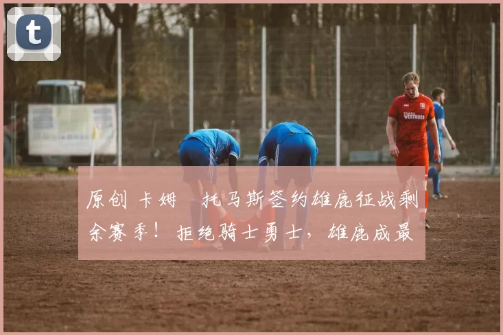 原创 卡姆・托马斯签约雄鹿征战剩余赛季！拒绝骑士勇士，雄鹿成最优选