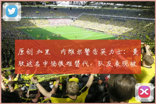 原创 加里・内维尔警告英力士：曼联这名中场很难替代，队友表现被赞 “离谱”