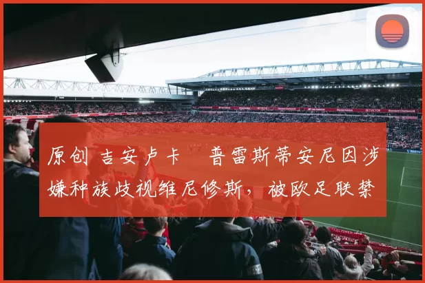 原创 吉安卢卡・普雷斯蒂安尼因涉嫌种族歧视维尼修斯，被欧足联禁赛