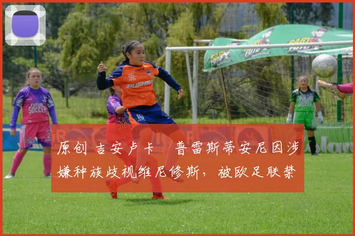 原创 吉安卢卡・普雷斯蒂安尼因涉嫌种族歧视维尼修斯,被欧足联禁赛