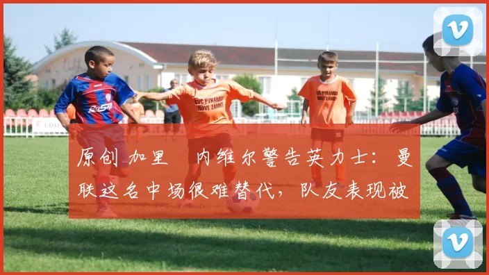 原创 加里・内维尔警告英力士：曼联这名中场很难替代，队友表现被赞 “离谱”