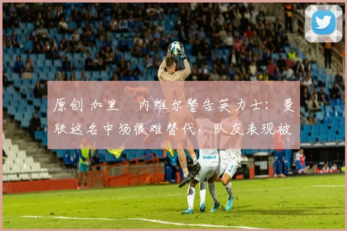 原创 加里・内维尔警告英力士:曼联这名中场很难替代,队友表现被赞 “离谱”