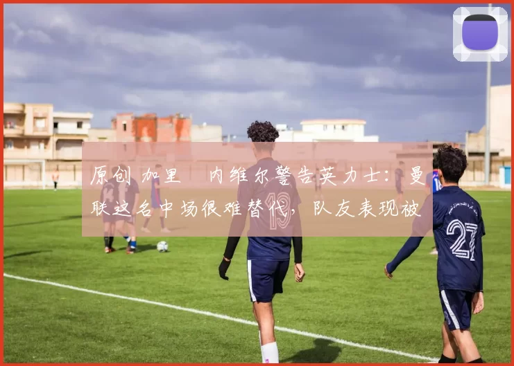 原创 加里・内维尔警告英力士：曼联这名中场很难替代，队友表现被赞 “离谱”
