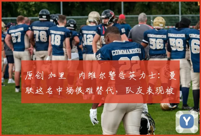 原创 加里・内维尔警告英力士：曼联这名中场很难替代，队友表现被赞 “离谱”