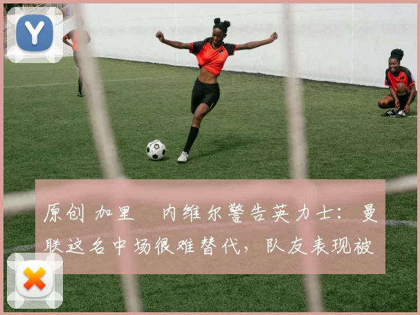 原创 加里・内维尔警告英力士：曼联这名中场很难替代，队友表现被赞 “离谱”
