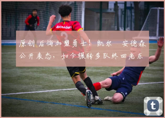 原创 后悔加盟勇士！凯尔・安德森公开表态，如今辗转多队终回老东家